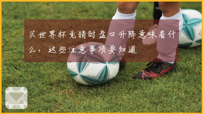 买世界杯竞猜时盘口升降意味着什么，这些注意事项要知道